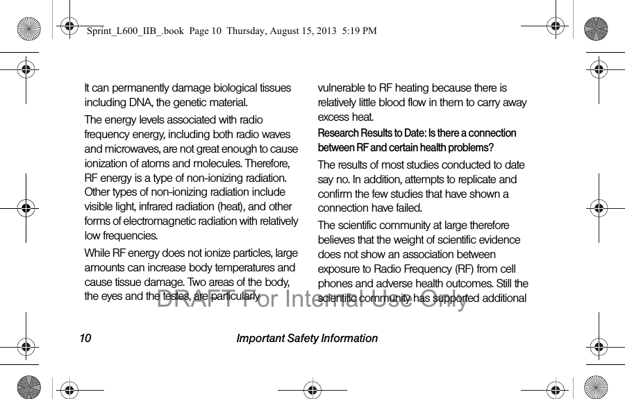 10 Important Safety InformationIt can permanently damage biological tissues including DNA, the genetic material.The energy levels associated with radio frequency energy, including both radio waves and microwaves, are not great enough to cause ionization of atoms and molecules. Therefore, RF energy is a type of non-ionizing radiation. Other types of non-ionizing radiation include visible light, infrared radiation (heat), and other forms of electromagnetic radiation with relatively low frequencies.While RF energy does not ionize particles, large amounts can increase body temperatures and cause tissue damage. Two areas of the body, the eyes and the testes, are particularly vulnerable to RF heating because there is relatively little blood flow in them to carry away excess heat.Research Results to Date: Is there a connection between RF and certain health problems?The results of most studies conducted to date say no. In addition, attempts to replicate and confirm the few studies that have shown a connection have failed.The scientific community at large therefore believes that the weight of scientific evidence does not show an association between exposure to Radio Frequency (RF) from cell phones and adverse health outcomes. Still the scientific community has supported additional Sprint_L600_IIB_.book  Page 10  Thursday, August 15, 2013  5:19 PMDRAFT For Internal Use Only