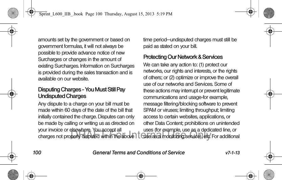 100 General Terms and Conditions of Service v7-1-13amounts set by the government or based on government formulas, it will not always be possible to provide advance notice of new Surcharges or changes in the amount of existing Surcharges. Information on Surcharges is provided during the sales transaction and is available on our website.Disputing Charges - You Must Still Pay Undisputed Charges Any dispute to a charge on your bill must be made within 60 days of the date of the bill that initially contained the charge. Disputes can only be made by calling or writing us as directed on your invoice or elsewhere. You accept all charges not properly disputed within the above time period&mdash;undisputed charges must still be paid as stated on your bill.Protecting Our Network &amp; Services We can take any action to: (1) protect our networks, our rights and interests, or the rights of others; or (2) optimize or improve the overall use of our networks and Services. Some of these actions may interrupt or prevent legitimate communications and usage-for example, message filtering/blocking software to prevent SPAM or viruses; limiting throughput; limiting access to certain websites, applications, or other Data Content; prohibitions on unintended uses (for example, use as a dedicated line, or use as a monitoring service), etc. For additional Sprint_L600_IIB_.book  Page 100  Thursday, August 15, 2013  5:19 PMDRAFT For Internal Use Only