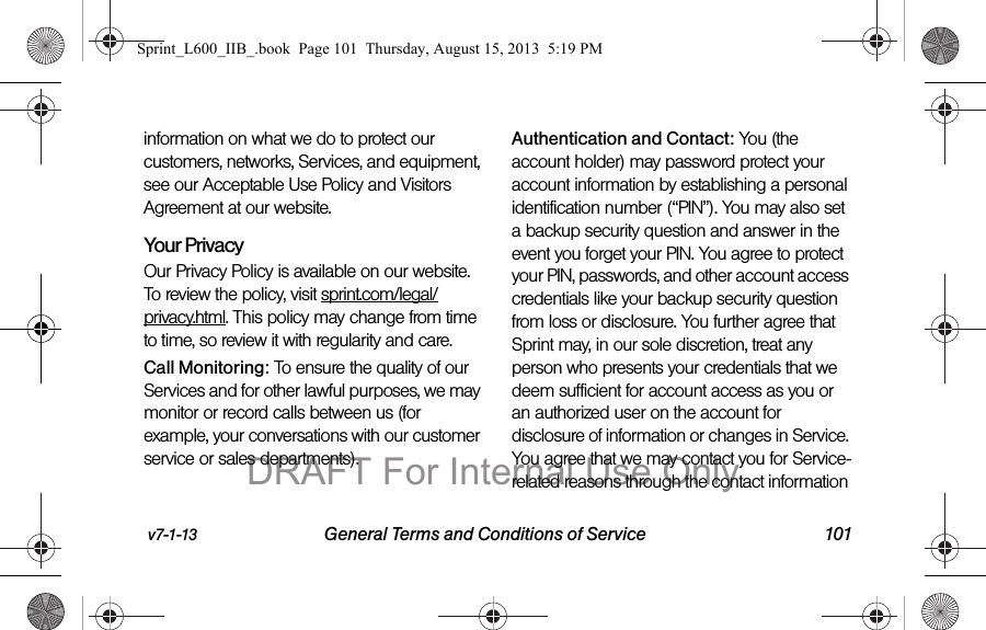 v7-1-13 General Terms and Conditions of Service 101information on what we do to protect our customers, networks, Services, and equipment, see our Acceptable Use Policy and Visitors Agreement at our website.Your Privacy Our Privacy Policy is available on our website. To review the policy, visit sprint.com/legal/privacy.html. This policy may change from time to time, so review it with regularity and care. Call Monitoring: To ensure the quality of our Services and for other lawful purposes, we may monitor or record calls between us (for example, your conversations with our customer service or sales departments). Authentication and Contact: You (the account holder) may password protect your account information by establishing a personal identification number (&ldquo;PIN&rdquo;). You may also set a backup security question and answer in the event you forget your PIN. You agree to protect your PIN, passwords, and other account access credentials like your backup security question from loss or disclosure. You further agree that Sprint may, in our sole discretion, treat any person who presents your credentials that we deem sufficient for account access as you or an authorized user on the account for disclosure of information or changes in Service. You agree that we may contact you for Service-related reasons through the contact information Sprint_L600_IIB_.book  Page 101  Thursday, August 15, 2013  5:19 PMDRAFT For Internal Use Only