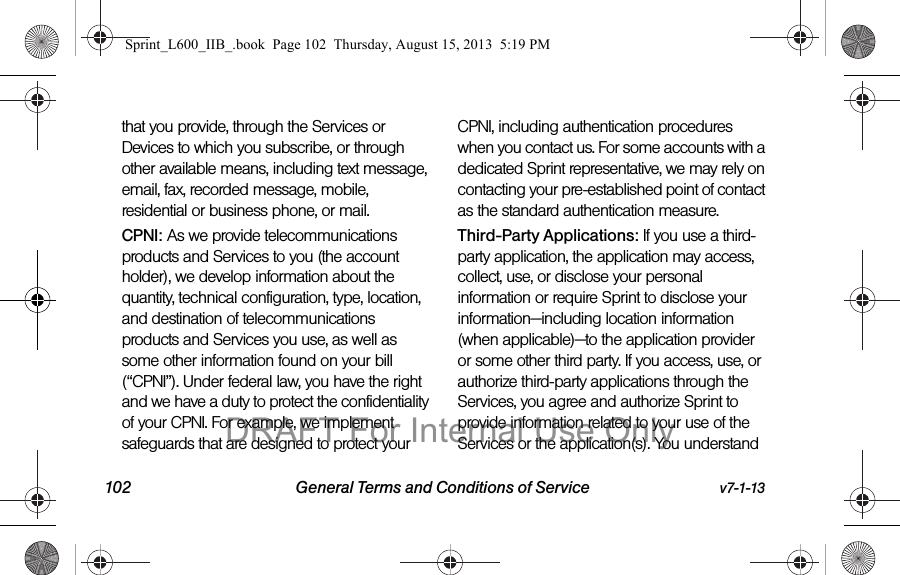 102 General Terms and Conditions of Service v7-1-13that you provide, through the Services or Devices to which you subscribe, or through other available means, including text message, email, fax, recorded message, mobile, residential or business phone, or mail.CPNI: As we provide telecommunications products and Services to you (the account holder), we develop information about the quantity, technical configuration, type, location, and destination of telecommunications products and Services you use, as well as some other information found on your bill (&ldquo;CPNI&rdquo;). Under federal law, you have the right and we have a duty to protect the confidentiality of your CPNI. For example, we implement safeguards that are designed to protect your CPNI, including authentication procedures when you contact us. For some accounts with a dedicated Sprint representative, we may rely on contacting your pre-established point of contact as the standard authentication measure.Third-Party Applications: If you use a third-party application, the application may access, collect, use, or disclose your personal information or require Sprint to disclose your information&mdash;including location information (when applicable)&mdash;to the application provider or some other third party. If you access, use, or authorize third-party applications through the Services, you agree and authorize Sprint to provide information related to your use of the Services or the application(s). You understand Sprint_L600_IIB_.book  Page 102  Thursday, August 15, 2013  5:19 PMDRAFT For Internal Use Only