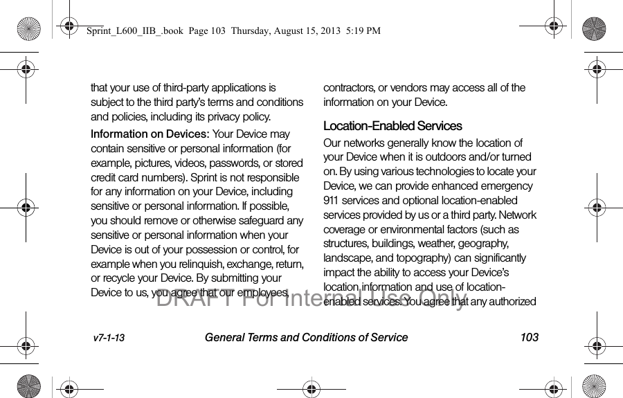 v7-1-13 General Terms and Conditions of Service 103that your use of third-party applications is subject to the third party&rsquo;s terms and conditions and policies, including its privacy policy.Information on Devices: Your Device may contain sensitive or personal information (for example, pictures, videos, passwords, or stored credit card numbers). Sprint is not responsible for any information on your Device, including sensitive or personal information. If possible, you should remove or otherwise safeguard any sensitive or personal information when your Device is out of your possession or control, for example when you relinquish, exchange, return, or recycle your Device. By submitting your Device to us, you agree that our employees, contractors, or vendors may access all of the information on your Device.Location-Enabled Services Our networks generally know the location of your Device when it is outdoors and/or turned on. By using various technologies to locate your Device, we can provide enhanced emergency 911 services and optional location-enabled services provided by us or a third party. Network coverage or environmental factors (such as structures, buildings, weather, geography, landscape, and topography) can significantly impact the ability to access your Device&rsquo;s location information and use of location-enabled services. You agree that any authorized Sprint_L600_IIB_.book  Page 103  Thursday, August 15, 2013  5:19 PMDRAFT For Internal Use Only