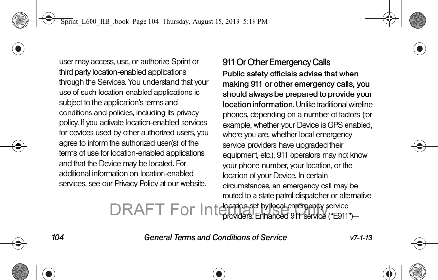 104 General Terms and Conditions of Service v7-1-13user may access, use, or authorize Sprint or third party location-enabled applications through the Services. You understand that your use of such location-enabled applications is subject to the application&rsquo;s terms and conditions and policies, including its privacy policy. If you activate location-enabled services for devices used by other authorized users, you agree to inform the authorized user(s) of the terms of use for location-enabled applications and that the Device may be located. For additional information on location-enabled services, see our Privacy Policy at our website.911 Or Other Emergency Calls Public safety officials advise that when making 911 or other emergency calls, you should always be prepared to provide your location information. Unlike traditional wireline phones, depending on a number of factors (for example, whether your Device is GPS enabled, where you are, whether local emergency service providers have upgraded their equipment, etc.), 911 operators may not know your phone number, your location, or the location of your Device. In certain circumstances, an emergency call may be routed to a state patrol dispatcher or alternative location set by local emergency service providers. Enhanced 911 service (&ldquo;E911&rdquo;)&mdash;Sprint_L600_IIB_.book  Page 104  Thursday, August 15, 2013  5:19 PMDRAFT For Internal Use Only