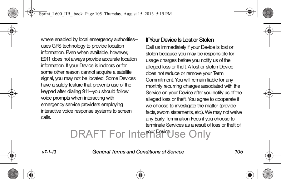 v7-1-13 General Terms and Conditions of Service 105where enabled by local emergency authorities&mdash;uses GPS technology to provide location information. Even when available, however, E911 does not always provide accurate location information. If your Device is indoors or for some other reason cannot acquire a satellite signal, you may not be located. Some Devices have a safety feature that prevents use of the keypad after dialing 911&mdash;you should follow voice prompts when interacting with emergency service providers employing interactive voice response systems to screen calls.If Your Device Is Lost or Stolen Call us immediately if your Device is lost or stolen because you may be responsible for usage charges before you notify us of the alleged loss or theft. A lost or stolen Device does not reduce or remove your Term Commitment. You will remain liable for any monthly recurring charges associated with the Service on your Device after you notify us of the alleged loss or theft. You agree to cooperate if we choose to investigate the matter (provide facts, sworn statements, etc.). We may not waive any Early Termination Fees if you choose to terminate Services as a result of loss or theft of your Device.Sprint_L600_IIB_.book  Page 105  Thursday, August 15, 2013  5:19 PMDRAFT For Internal Use Only