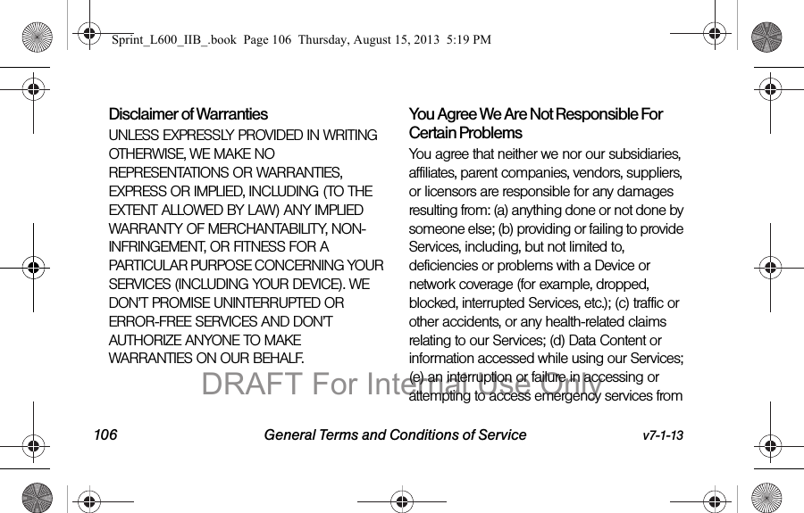 106 General Terms and Conditions of Service v7-1-13Disclaimer of Warranties UNLESS EXPRESSLY PROVIDED IN WRITING OTHERWISE, WE MAKE NO REPRESENTATIONS OR WARRANTIES, EXPRESS OR IMPLIED, INCLUDING (TO THE EXTENT ALLOWED BY LAW) ANY IMPLIED WARRANTY OF MERCHANTABILITY, NON-INFRINGEMENT, OR FITNESS FOR A PARTICULAR PURPOSE CONCERNING YOUR SERVICES (INCLUDING YOUR DEVICE). WE DON&rsquo;T PROMISE UNINTERRUPTED OR ERROR-FREE SERVICES AND DON&rsquo;T AUTHORIZE ANYONE TO MAKE WARRANTIES ON OUR BEHALF.You Agree We Are Not Responsible For Certain Problems You agree that neither we nor our subsidiaries, affiliates, parent companies, vendors, suppliers, or licensors are responsible for any damages resulting from: (a) anything done or not done by someone else; (b) providing or failing to provide Services, including, but not limited to, deficiencies or problems with a Device or network coverage (for example, dropped, blocked, interrupted Services, etc.); (c) traffic or other accidents, or any health-related claims relating to our Services; (d) Data Content or information accessed while using our Services; (e) an interruption or failure in accessing or attempting to access emergency services from Sprint_L600_IIB_.book  Page 106  Thursday, August 15, 2013  5:19 PMDRAFT For Internal Use Only