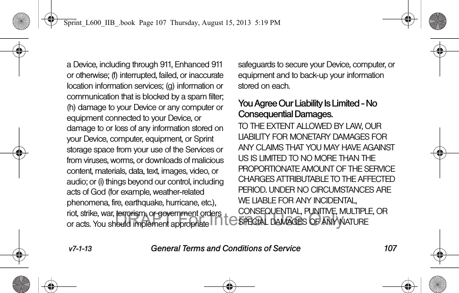 v7-1-13 General Terms and Conditions of Service 107a Device, including through 911, Enhanced 911 or otherwise; (f) interrupted, failed, or inaccurate location information services; (g) information or communication that is blocked by a spam filter; (h) damage to your Device or any computer or equipment connected to your Device, or damage to or loss of any information stored on your Device, computer, equipment, or Sprint storage space from your use of the Services or from viruses, worms, or downloads of malicious content, materials, data, text, images, video, or audio; or (i) things beyond our control, including acts of God (for example, weather-related phenomena, fire, earthquake, hurricane, etc.), riot, strike, war, terrorism, or government orders or acts. You should implement appropriate safeguards to secure your Device, computer, or equipment and to back-up your information stored on each.You Agree Our Liability Is Limited - No Consequential Damages.TO THE EXTENT ALLOWED BY LAW, OUR LIABILITY FOR MONETARY DAMAGES FOR ANY CLAIMS THAT YOU MAY HAVE AGAINST US IS LIMITED TO NO MORE THAN THE PROPORTIONATE AMOUNT OF THE SERVICE CHARGES ATTRIBUTABLE TO THE AFFECTED PERIOD. UNDER NO CIRCUMSTANCES ARE WE LIABLE FOR ANY INCIDENTAL, CONSEQUENTIAL, PUNITIVE, MULTIPLE, OR SPECIAL DAMAGES OF ANY NATURE Sprint_L600_IIB_.book  Page 107  Thursday, August 15, 2013  5:19 PMDRAFT For Internal Use Only