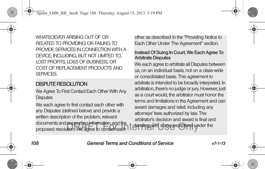 108 General Terms and Conditions of Service v7-1-13WHATSOEVER ARISING OUT OF OR RELATED TO PROVIDING OR FAILING TO PROVIDE SERVICES IN CONNECTION WITH A DEVICE, INCLUDING, BUT NOT LIMITED TO, LOST PROFITS, LOSS OF BUSINESS, OR COST OF REPLACEMENT PRODUCTS AND SERVICES.DISPUTE RESOLUTION We Agree To First Contact Each Other With Any DisputesWe each agree to first contact each other with any Disputes (defined below) and provide a written description of the problem, relevant documents and supporting information, and the proposed resolution. We agree to contact each other as described in the &ldquo;Providing Notice to Each Other Under The Agreement&rdquo; section.Instead Of Suing In Court, We Each Agree To Arbitrate DisputesWe each agree to arbitrate all Disputes between us, on an individual basis, not on a class-wide or consolidated basis. This agreement to arbitrate is intended to be broadly interpreted. In arbitration, there&rsquo;s no judge or jury. However, just as a court would, the arbitrator must honor the terms and limitations in the Agreement and can award damages and relief, including any attorneys&rsquo; fees authorized by law. The arbitrator&rsquo;s decision and award is final and binding, with some exceptions under the Sprint_L600_IIB_.book  Page 108  Thursday, August 15, 2013  5:19 PMDRAFT For Internal Use Only
