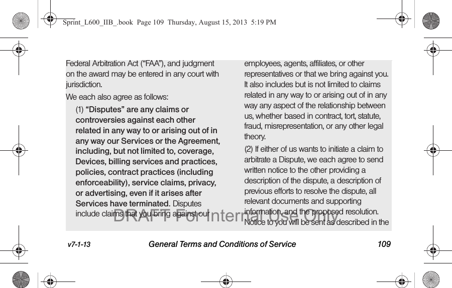 v7-1-13 General Terms and Conditions of Service 109Federal Arbitration Act (&ldquo;FAA&rdquo;), and judgment on the award may be entered in any court with jurisdiction. We each also agree as follows:(1) &ldquo;Disputes&rdquo; are any claims or controversies against each other related in any way to or arising out of in any way our Services or the Agreement, including, but not limited to, coverage, Devices, billing services and practices, policies, contract practices (including enforceability), service claims, privacy, or advertising, even if it arises after Services have terminated. Disputes include claims that you bring against our employees, agents, affiliates, or other representatives or that we bring against you. It also includes but is not limited to claims related in any way to or arising out of in any way any aspect of the relationship between us, whether based in contract, tort, statute, fraud, misrepresentation, or any other legal theory.(2) If either of us wants to initiate a claim to arbitrate a Dispute, we each agree to send written notice to the other providing a description of the dispute, a description of previous efforts to resolve the dispute, all relevant documents and supporting information, and the proposed resolution. Notice to you will be sent as described in the Sprint_L600_IIB_.book  Page 109  Thursday, August 15, 2013  5:19 PMDRAFT For Internal Use Only