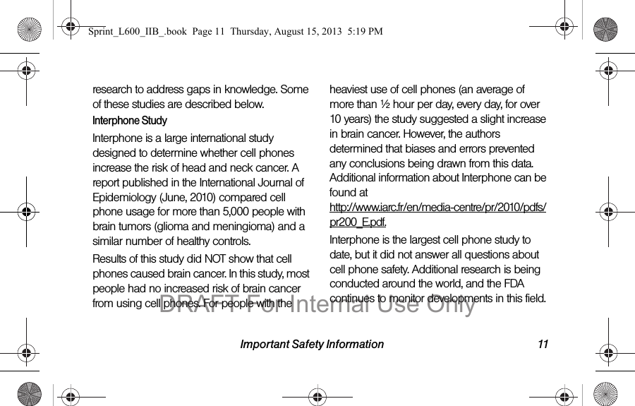 Important Safety Information 11research to address gaps in knowledge. Some of these studies are described below.Interphone StudyInterphone is a large international study designed to determine whether cell phones increase the risk of head and neck cancer. A report published in the International Journal of Epidemiology (June, 2010) compared cell phone usage for more than 5,000 people with brain tumors (glioma and meningioma) and a similar number of healthy controls.Results of this study did NOT show that cell phones caused brain cancer. In this study, most people had no increased risk of brain cancer from using cell phones. For people with the heaviest use of cell phones (an average of more than &frac12; hour per day, every day, for over 10 years) the study suggested a slight increase in brain cancer. However, the authors determined that biases and errors prevented any conclusions being drawn from this data. Additional information about Interphone can be found at  http://www.iarc.fr/en/media-centre/pr/2010/pdfs/pr200_E.pdf.Interphone is the largest cell phone study to date, but it did not answer all questions about cell phone safety. Additional research is being conducted around the world, and the FDA continues to monitor developments in this field.Sprint_L600_IIB_.book  Page 11  Thursday, August 15, 2013  5:19 PMDRAFT For Internal Use Only