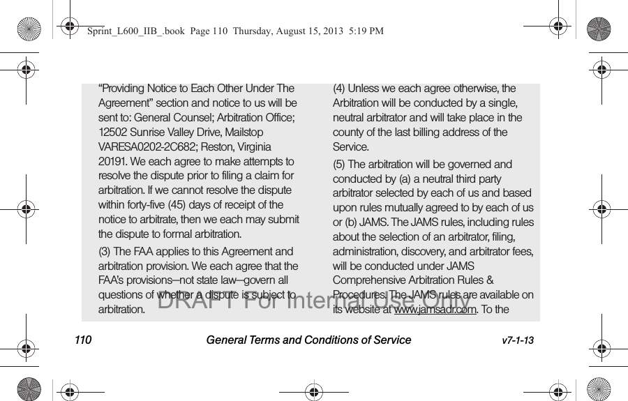 110 General Terms and Conditions of Service v7-1-13&ldquo;Providing Notice to Each Other Under The Agreement&rdquo; section and notice to us will be sent to: General Counsel; Arbitration Office; 12502 Sunrise Valley Drive, Mailstop VARESA0202-2C682; Reston, Virginia 20191. We each agree to make attempts to resolve the dispute prior to filing a claim for arbitration. If we cannot resolve the dispute within forty-five (45) days of receipt of the notice to arbitrate, then we each may submit the dispute to formal arbitration. (3) The FAA applies to this Agreement and arbitration provision. We each agree that the FAA&rsquo;s provisions&mdash;not state law&mdash;govern all questions of whether a dispute is subject to arbitration.(4) Unless we each agree otherwise, the Arbitration will be conducted by a single, neutral arbitrator and will take place in the county of the last billing address of the Service. (5) The arbitration will be governed and conducted by (a) a neutral third party arbitrator selected by each of us and based upon rules mutually agreed to by each of us or (b) JAMS. The JAMS rules, including rules about the selection of an arbitrator, filing, administration, discovery, and arbitrator fees, will be conducted under JAMS Comprehensive Arbitration Rules &amp; Procedures. The JAMS rules are available on its website at www.jamsadr.com. To the Sprint_L600_IIB_.book  Page 110  Thursday, August 15, 2013  5:19 PMDRAFT For Internal Use Only