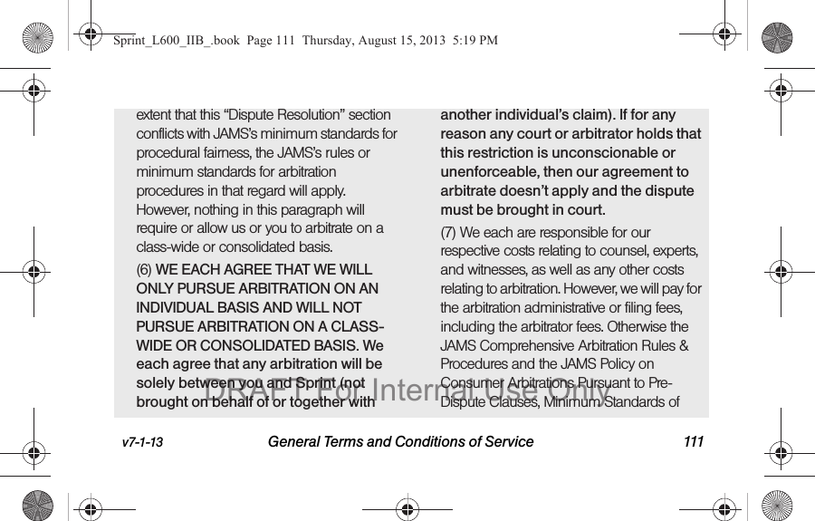 v7-1-13 General Terms and Conditions of Service 111extent that this &ldquo;Dispute Resolution&rdquo; section conflicts with JAMS&rsquo;s minimum standards for procedural fairness, the JAMS&rsquo;s rules or minimum standards for arbitration procedures in that regard will apply. However, nothing in this paragraph will require or allow us or you to arbitrate on a class-wide or consolidated basis.(6) WE EACH AGREE THAT WE WILL ONLY PURSUE ARBITRATION ON AN INDIVIDUAL BASIS AND WILL NOT PURSUE ARBITRATION ON A CLASS-WIDE OR CONSOLIDATED BASIS. We each agree that any arbitration will be solely between you and Sprint (not brought on behalf of or together with another individual&rsquo;s claim). If for any reason any court or arbitrator holds that this restriction is unconscionable or unenforceable, then our agreement to arbitrate doesn&rsquo;t apply and the dispute must be brought in court. (7) We each are responsible for our respective costs relating to counsel, experts, and witnesses, as well as any other costs relating to arbitration. However, we will pay for the arbitration administrative or filing fees, including the arbitrator fees. Otherwise the JAMS Comprehensive Arbitration Rules &amp; Procedures and the JAMS Policy on Consumer Arbitrations Pursuant to Pre-Dispute Clauses, Minimum Standards of Sprint_L600_IIB_.book  Page 111  Thursday, August 15, 2013  5:19 PMDRAFT For Internal Use Only