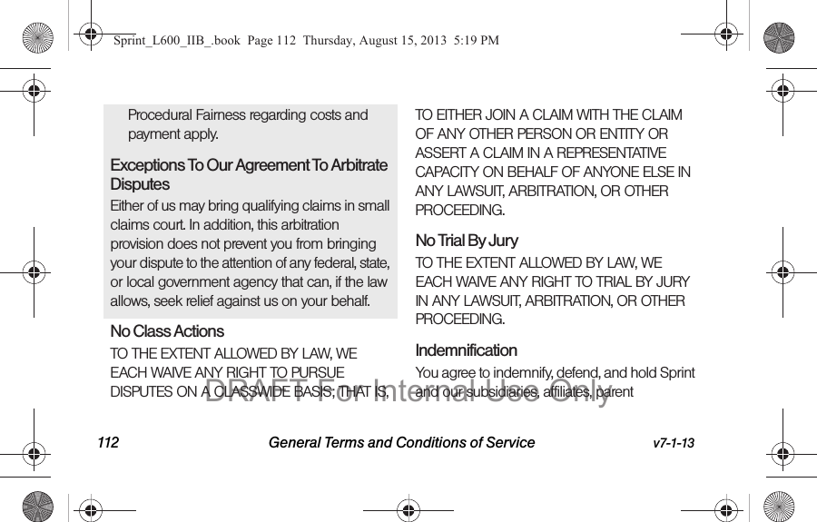 112 General Terms and Conditions of Service v7-1-13Procedural Fairness regarding costs and payment apply.Exceptions To Our Agreement To Arbitrate DisputesEither of us may bring qualifying claims in small claims court. In addition, this arbitration provision does not prevent you from bringing your dispute to the attention of any federal, state, or local government agency that can, if the law allows, seek relief against us on your behalf.No Class Actions TO THE EXTENT ALLOWED BY LAW, WE EACH WAIVE ANY RIGHT TO PURSUE DISPUTES ON A CLASSWIDE BASIS; THAT IS, TO EITHER JOIN A CLAIM WITH THE CLAIM OF ANY OTHER PERSON OR ENTITY OR ASSERT A CLAIM IN A REPRESENTATIVE CAPACITY ON BEHALF OF ANYONE ELSE IN ANY LAWSUIT, ARBITRATION, OR OTHER PROCEEDING.No Trial By Jury TO THE EXTENT ALLOWED BY LAW, WE EACH WAIVE ANY RIGHT TO TRIAL BY JURY IN ANY LAWSUIT, ARBITRATION, OR OTHER PROCEEDING.Indemnification You agree to indemnify, defend, and hold Sprint and our subsidiaries, affiliates, parent Sprint_L600_IIB_.book  Page 112  Thursday, August 15, 2013  5:19 PMDRAFT For Internal Use Only
