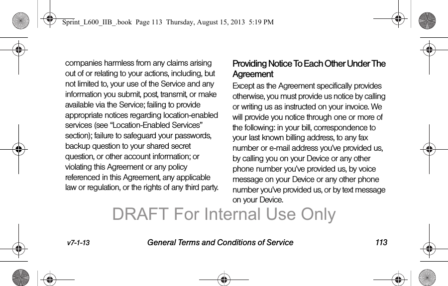 v7-1-13 General Terms and Conditions of Service 113companies harmless from any claims arising out of or relating to your actions, including, but not limited to, your use of the Service and any information you submit, post, transmit, or make available via the Service; failing to provide appropriate notices regarding location-enabled services (see &ldquo;Location-Enabled Services&rdquo; section); failure to safeguard your passwords, backup question to your shared secret question, or other account information; or violating this Agreement or any policy referenced in this Agreement, any applicable law or regulation, or the rights of any third party.Providing Notice To Each Other Under The Agreement Except as the Agreement specifically provides otherwise, you must provide us notice by calling or writing us as instructed on your invoice. We will provide you notice through one or more of the following: in your bill, correspondence to your last known billing address, to any fax number or e-mail address you&rsquo;ve provided us, by calling you on your Device or any other phone number you&rsquo;ve provided us, by voice message on your Device or any other phone number you&rsquo;ve provided us, or by text message on your Device.Sprint_L600_IIB_.book  Page 113  Thursday, August 15, 2013  5:19 PMDRAFT For Internal Use Only