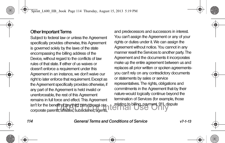 114 General Terms and Conditions of Service v7-1-13Other Important Terms Subject to federal law or unless the Agreement specifically provides otherwise, this Agreement is governed solely by the laws of the state encompassing the billing address of the Device, without regard to the conflicts of law rules of that state. If either of us waives or doesn&rsquo;t enforce a requirement under this Agreement in an instance, we don&rsquo;t waive our right to later enforce that requirement. Except as the Agreement specifically provides otherwise, if any part of the Agreement is held invalid or unenforceable, the rest of this Agreement remains in full force and effect. This Agreement isn&rsquo;t for the benefit of any third party except our corporate parents, affiliates, subsidiaries, agents, and predecessors and successors in interest. You can&rsquo;t assign the Agreement or any of your rights or duties under it. We can assign the Agreement without notice. You cannot in any manner resell the Services to another party. The Agreement and the documents it incorporates make up the entire agreement between us and replaces all prior written or spoken agreements-you can&rsquo;t rely on any contradictory documents or statements by sales or service representatives. The rights, obligations and commitments in the Agreement that-by their nature-would logically continue beyond the termination of Services (for example, those relating to billing, payment, 911, dispute Sprint_L600_IIB_.book  Page 114  Thursday, August 15, 2013  5:19 PMDRAFT For Internal Use Only