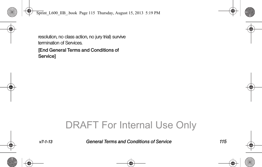 v7-1-13 General Terms and Conditions of Service 115resolution, no class action, no jury trial) survive termination of Services.[End General Terms and Conditions of Service]Sprint_L600_IIB_.book  Page 115  Thursday, August 15, 2013  5:19 PMDRAFT For Internal Use Only