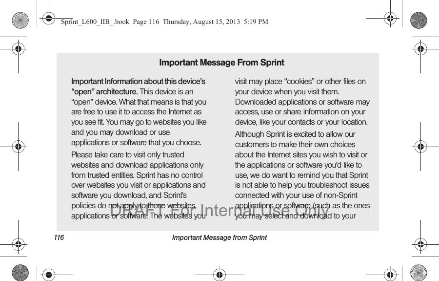 116 Important Message from SprintImportant Information about this device&rsquo;s &ldquo;open&rdquo; architecture. This device is an &ldquo;open&rdquo; device. What that means is that you are free to use it to access the Internet as you see fit. You may go to websites you like and you may download or use applications or software that you choose.Please take care to visit only trusted websites and download applications only from trusted entities. Sprint has no control over websites you visit or applications and software you download, and Sprint&rsquo;s policies do not apply to those websites, applications or software. The websites you visit may place &ldquo;cookies&rdquo; or other files on your device when you visit them. Downloaded applications or software may access, use or share information on your device, like your contacts or your location. Although Sprint is excited to allow our customers to make their own choices about the Internet sites you wish to visit or the applications or software you&rsquo;d like to use, we do want to remind you that Sprint is not able to help you troubleshoot issues connected with your use of non-Sprint applications or software (such as the ones you may select and download to your Important Message From SprintSprint_L600_IIB_.book  Page 116  Thursday, August 15, 2013  5:19 PMDRAFT For Internal Use Only