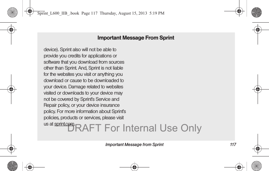 Important Message from Sprint 117device). Sprint also will not be able to provide you credits for applications or software that you download from sources other than Sprint. And, Sprint is not liable for the websites you visit or anything you download or cause to be downloaded to your device. Damage related to websites visited or downloads to your device may not be covered by Sprint&rsquo;s Service and Repair policy, or your device insurance policy. For more information about Sprint&rsquo;s policies, products or services, please visit us at sprint.com.Important Message From SprintSprint_L600_IIB_.book  Page 117  Thursday, August 15, 2013  5:19 PMDRAFT For Internal Use Only