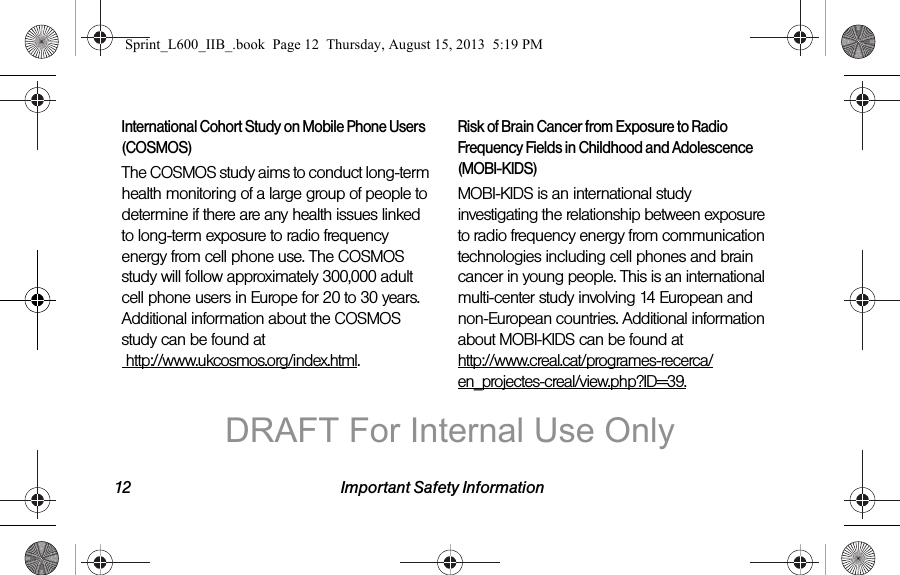 12 Important Safety InformationInternational Cohort Study on Mobile Phone Users (COSMOS)The COSMOS study aims to conduct long-term health monitoring of a large group of people to determine if there are any health issues linked to long-term exposure to radio frequency energy from cell phone use. The COSMOS study will follow approximately 300,000 adult cell phone users in Europe for 20 to 30 years. Additional information about the COSMOS study can be found at  http://www.ukcosmos.org/index.html.Risk of Brain Cancer from Exposure to Radio Frequency Fields in Childhood and Adolescence (MOBI-KIDS)MOBI-KIDS is an international study investigating the relationship between exposure to radio frequency energy from communication technologies including cell phones and brain cancer in young people. This is an international multi-center study involving 14 European and non-European countries. Additional information about MOBI-KIDS can be found at http://www.creal.cat/programes-recerca/en_projectes-creal/view.php?ID=39.Sprint_L600_IIB_.book  Page 12  Thursday, August 15, 2013  5:19 PMDRAFT For Internal Use Only