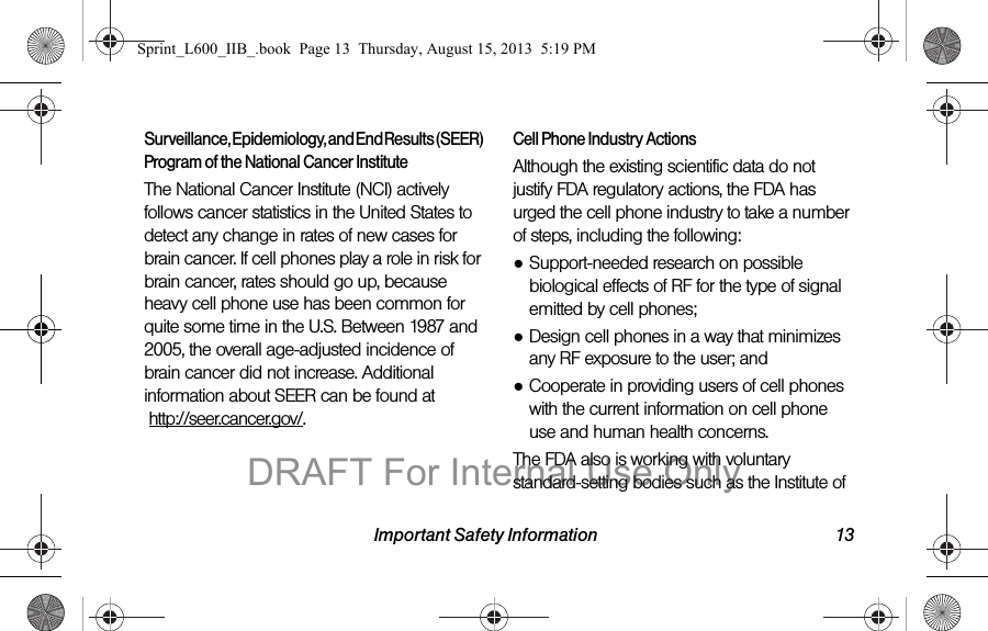 Important Safety Information 13Surveillance, Epidemiology, and End Results (SEER) Program of the National Cancer InstituteThe National Cancer Institute (NCI) actively follows cancer statistics in the United States to detect any change in rates of new cases for brain cancer. If cell phones play a role in risk for brain cancer, rates should go up, because heavy cell phone use has been common for quite some time in the U.S. Between 1987 and 2005, the overall age-adjusted incidence of brain cancer did not increase. Additional information about SEER can be found at   http://seer.cancer.gov/.Cell Phone Industry ActionsAlthough the existing scientific data do not justify FDA regulatory actions, the FDA has urged the cell phone industry to take a number of steps, including the following:●Support-needed research on possible biological effects of RF for the type of signal emitted by cell phones;●Design cell phones in a way that minimizes any RF exposure to the user; and●Cooperate in providing users of cell phones with the current information on cell phone use and human health concerns.The FDA also is working with voluntary standard-setting bodies such as the Institute of Sprint_L600_IIB_.book  Page 13  Thursday, August 15, 2013  5:19 PMDRAFT For Internal Use Only