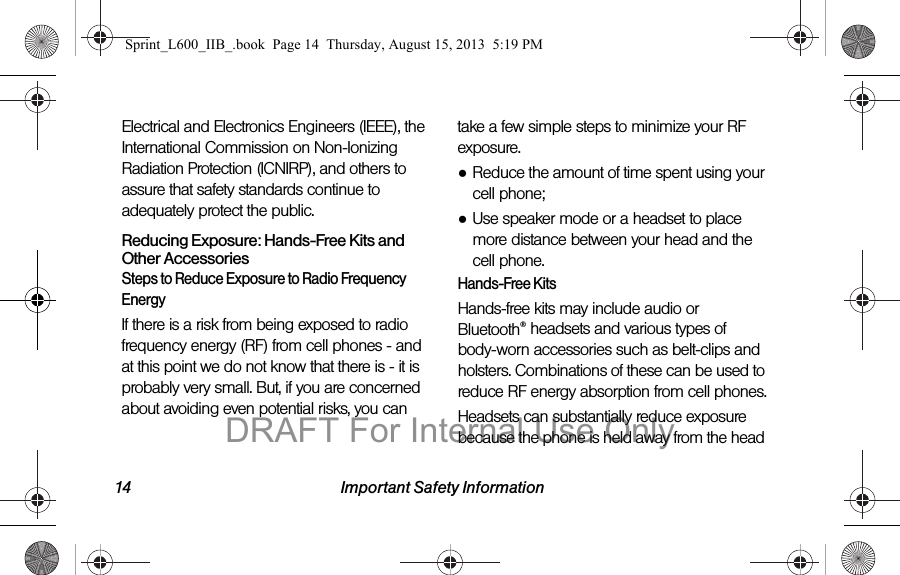 14 Important Safety InformationElectrical and Electronics Engineers (IEEE), the International Commission on Non-Ionizing Radiation Protection (ICNIRP), and others to assure that safety standards continue to adequately protect the public.Reducing Exposure: Hands-Free Kits and Other AccessoriesSteps to Reduce Exposure to Radio Frequency EnergyIf there is a risk from being exposed to radio frequency energy (RF) from cell phones - and at this point we do not know that there is - it is probably very small. But, if you are concerned about avoiding even potential risks, you can take a few simple steps to minimize your RF exposure.●Reduce the amount of time spent using your cell phone;●Use speaker mode or a headset to place more distance between your head and the cell phone.Hands-Free KitsHands-free kits may include audio or Bluetooth&reg; headsets and various types of body-worn accessories such as belt-clips and holsters. Combinations of these can be used to reduce RF energy absorption from cell phones.Headsets can substantially reduce exposure because the phone is held away from the head Sprint_L600_IIB_.book  Page 14  Thursday, August 15, 2013  5:19 PMDRAFT For Internal Use Only