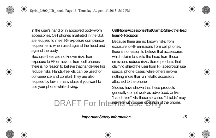 Important Safety Information 15in the user's hand or in approved body-worn accessories. Cell phones marketed in the U.S. are required to meet RF exposure compliance requirements when used against the head and against the body.Because there are no known risks from exposure to RF emissions from cell phones, there is no reason to believe that hands-free kits reduce risks. Hands-free kits can be used for convenience and comfort. They are also required by law in many states if you want to use your phone while driving.Cell Phone Accessories that Claim to Shield the Head from RF RadiationBecause there are no known risks from exposure to RF emissions from cell phones, there is no reason to believe that accessories which claim to shield the head from those emissions reduce risks. Some products that claim to shield the user from RF absorption use special phone cases, while others involve nothing more than a metallic accessory attached to the phone. Studies have shown that these products generally do not work as advertised. Unlike &ldquo;hands-free&rdquo; kits, these so-called &ldquo;shields&rdquo; may interfere with proper operation of the phone. Sprint_L600_IIB_.book  Page 15  Thursday, August 15, 2013  5:19 PMDRAFT For Internal Use Only