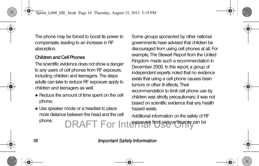 16 Important Safety InformationThe phone may be forced to boost its power to compensate, leading to an increase in RF absorption.Children and Cell PhonesThe scientific evidence does not show a danger to any users of cell phones from RF exposure, including children and teenagers. The steps adults can take to reduce RF exposure apply to children and teenagers as well.●Reduce the amount of time spent on the cell phone;●Use speaker mode or a headset to place more distance between the head and the cell phone.Some groups sponsored by other national governments have advised that children be discouraged from using cell phones at all. For example, The Stewart Report from the United Kingdom made such a recommendation in December 2000. In this report, a group of independent experts noted that no evidence exists that using a cell phone causes brain tumors or other ill effects. Their recommendation to limit cell phone use by children was strictly precautionary; it was not based on scientific evidence that any health hazard exists.Additional information on the safety of RF exposures from various sources can be Sprint_L600_IIB_.book  Page 16  Thursday, August 15, 2013  5:19 PMDRAFT For Internal Use Only
