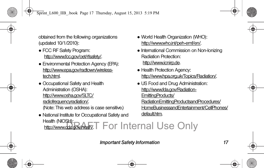 Important Safety Information 17obtained from the following organizations (updated 10/1/2010):●FCC RF Safety Program:  http://www.fcc.gov/oet/rfsafety/.●Environmental Protection Agency (EPA): http://www.epa.gov/radtown/wireless-tech.html.●Occupational Safety and Health Administration (OSHA):  http://www.osha.gov/SLTC/radiofrequencyradiation/. (Note: This web address is case sensitive.)●National Institute for Occupational Safety and Health (NIOSH):  http://www.cdc.gov/niosh/.●World Health Organization (WHO):  http://www.who.int/peh-emf/en/.●International Commission on Non-Ionizing Radiation Protection:  http://www.icnirp.de.●Health Protection Agency:  http://www.hpa.org.uk/Topics/Radiation/.●US Food and Drug Administration:  http://www.fda.gov/Radiation-EmittingProducts/RadiationEmittingProductsandProcedures/HomeBusinessandEntertainment/CellPhones/default.htm.Sprint_L600_IIB_.book  Page 17  Thursday, August 15, 2013  5:19 PMDRAFT For Internal Use Only