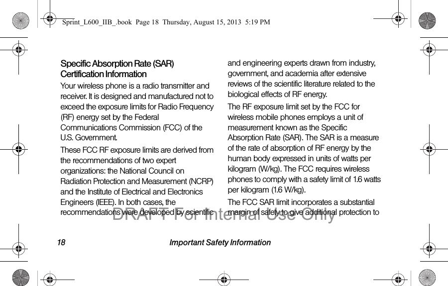 18 Important Safety InformationSpecific Absorption Rate (SAR) Certification InformationYour wireless phone is a radio transmitter and receiver. It is designed and manufactured not to exceed the exposure limits for Radio Frequency (RF) energy set by the Federal Communications Commission (FCC) of the U.S. Government.These FCC RF exposure limits are derived from the recommendations of two expert organizations: the National Council on Radiation Protection and Measurement (NCRP) and the Institute of Electrical and Electronics Engineers (IEEE). In both cases, the recommendations were developed by scientific and engineering experts drawn from industry, government, and academia after extensive reviews of the scientific literature related to the biological effects of RF energy.The RF exposure limit set by the FCC for wireless mobile phones employs a unit of measurement known as the Specific Absorption Rate (SAR). The SAR is a measure of the rate of absorption of RF energy by the human body expressed in units of watts per kilogram (W/kg). The FCC requires wireless phones to comply with a safety limit of 1.6 watts per kilogram (1.6 W/kg).The FCC SAR limit incorporates a substantial margin of safety to give additional protection to Sprint_L600_IIB_.book  Page 18  Thursday, August 15, 2013  5:19 PMDRAFT For Internal Use Only