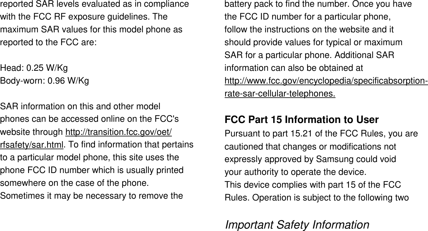 reported SAR levels evaluated as in compliance with the FCC RF exposure guidelines. The maximum SAR values for this model phone as reported to the FCC are:  Head: 0.25 W/Kg Body-worn: 0.96 W/Kg  SAR information on this and other model phones can be accessed online on the FCC's website through http://transition.fcc.gov/oet/ rfsafety/sar.html. To find information that pertains to a particular model phone, this site uses the phone FCC ID number which is usually printed somewhere on the case of the phone. Sometimes it may be necessary to remove the       battery pack to find the number. Once you have the FCC ID number for a particular phone, follow the instructions on the website and it should provide values for typical or maximum SAR for a particular phone. Additional SAR information can also be obtained at http://www.fcc.gov/encyclopedia/specificabsorption- rate-sar-cellular-telephones.  FCC Part 15 Information to User Pursuant to part 15.21 of the FCC Rules, you are cautioned that changes or modifications not expressly approved by Samsung could void your authority to operate the device. This device complies with part 15 of the FCC Rules. Operation is subject to the following two  Important Safety Information  