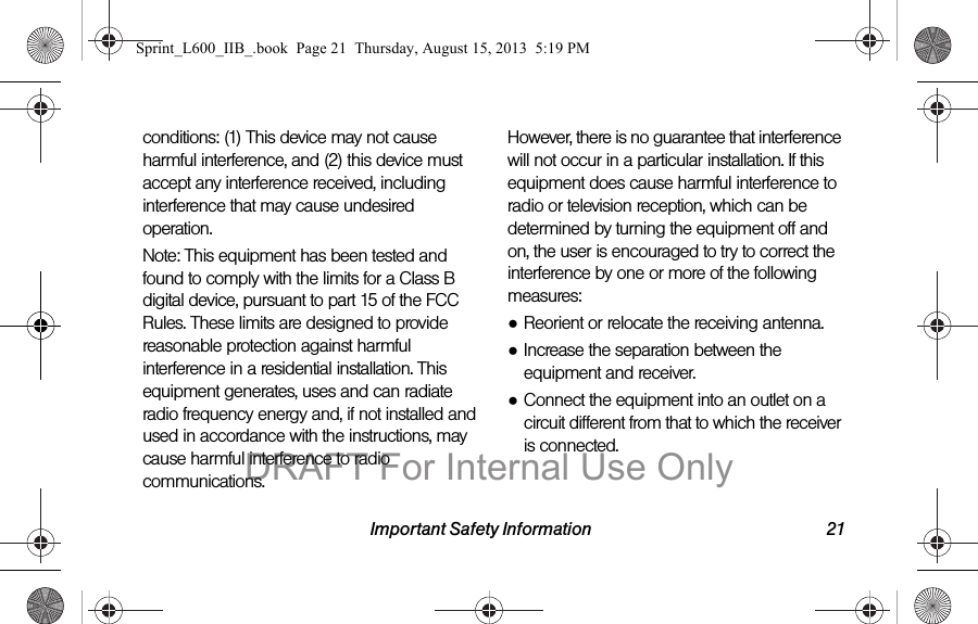 Important Safety Information 21conditions: (1) This device may not cause harmful interference, and (2) this device must accept any interference received, including interference that may cause undesired operation.Note: This equipment has been tested and found to comply with the limits for a Class B digital device, pursuant to part 15 of the FCC Rules. These limits are designed to provide reasonable protection against harmful interference in a residential installation. This equipment generates, uses and can radiate radio frequency energy and, if not installed and used in accordance with the instructions, may cause harmful interference to radio communications. However, there is no guarantee that interference will not occur in a particular installation. If this equipment does cause harmful interference to radio or television reception, which can be determined by turning the equipment off and on, the user is encouraged to try to correct the interference by one or more of the following measures:●Reorient or relocate the receiving antenna.●Increase the separation between the equipment and receiver.●Connect the equipment into an outlet on a circuit different from that to which the receiver is connected.Sprint_L600_IIB_.book  Page 21  Thursday, August 15, 2013  5:19 PMDRAFT For Internal Use Only