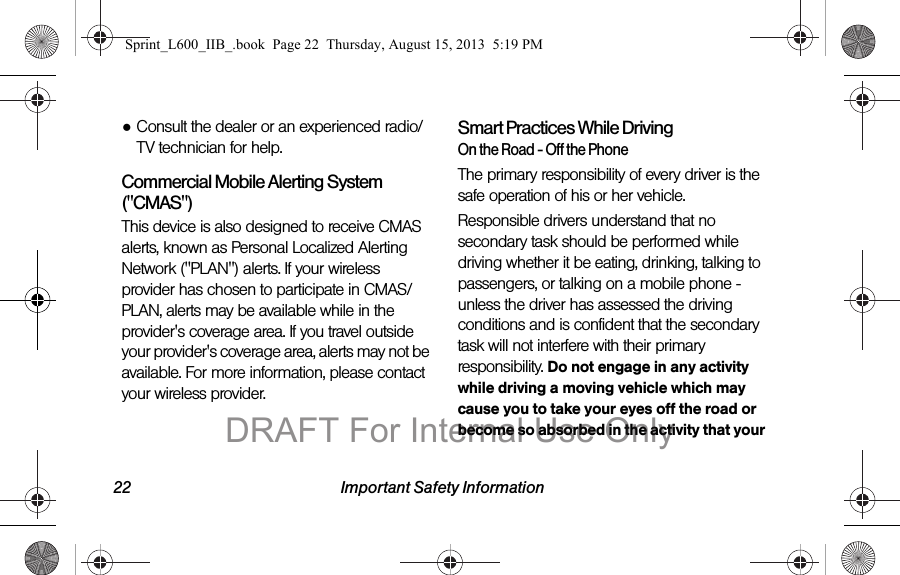 22 Important Safety Information●Consult the dealer or an experienced radio/TV technician for help.Commercial Mobile Alerting System ("CMAS") This device is also designed to receive CMAS alerts, known as Personal Localized Alerting Network ("PLAN") alerts. If your wireless provider has chosen to participate in CMAS/PLAN, alerts may be available while in the provider's coverage area. If you travel outside your provider's coverage area, alerts may not be available. For more information, please contact your wireless provider.Smart Practices While DrivingOn the Road - Off the PhoneThe primary responsibility of every driver is the safe operation of his or her vehicle.Responsible drivers understand that no secondary task should be performed while driving whether it be eating, drinking, talking to passengers, or talking on a mobile phone - unless the driver has assessed the driving conditions and is confident that the secondary task will not interfere with their primary responsibility. Do not engage in any activity while driving a moving vehicle which may cause you to take your eyes off the road or become so absorbed in the activity that your Sprint_L600_IIB_.book  Page 22  Thursday, August 15, 2013  5:19 PMDRAFT For Internal Use Only