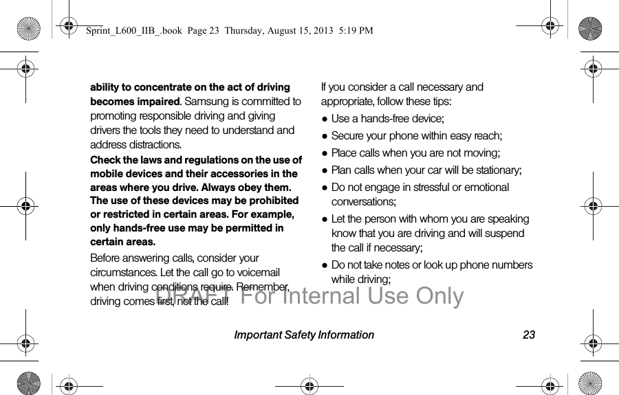Important Safety Information 23ability to concentrate on the act of driving becomes impaired. Samsung is committed to promoting responsible driving and giving drivers the tools they need to understand and address distractions.Check the laws and regulations on the use of mobile devices and their accessories in the areas where you drive. Always obey them. The use of these devices may be prohibited or restricted in certain areas. For example, only hands-free use may be permitted in certain areas.Before answering calls, consider your circumstances. Let the call go to voicemail when driving conditions require. Remember, driving comes first, not the call!If you consider a call necessary and appropriate, follow these tips:●Use a hands-free device;●Secure your phone within easy reach;●Place calls when you are not moving;●Plan calls when your car will be stationary;●Do not engage in stressful or emotional conversations;●Let the person with whom you are speaking know that you are driving and will suspend the call if necessary;●Do not take notes or look up phone numbers while driving;Sprint_L600_IIB_.book  Page 23  Thursday, August 15, 2013  5:19 PMDRAFT For Internal Use Only