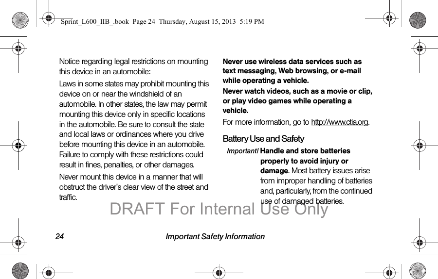 24 Important Safety InformationNotice regarding legal restrictions on mounting this device in an automobile:Laws in some states may prohibit mounting this device on or near the windshield of an automobile. In other states, the law may permit mounting this device only in specific locations in the automobile. Be sure to consult the state and local laws or ordinances where you drive before mounting this device in an automobile. Failure to comply with these restrictions could result in fines, penalties, or other damages.Never mount this device in a manner that will obstruct the driver's clear view of the street and traffic.Never use wireless data services such as text messaging, Web browsing, or e-mail while operating a vehicle.Never watch videos, such as a movie or clip, or play video games while operating a vehicle.For more information, go to http://www.ctia.org.Battery Use and SafetyImportant! Handle and store batteries properly to avoid injury or damage. Most battery issues arise from improper handling of batteries and, particularly, from the continued use of damaged batteries.Sprint_L600_IIB_.book  Page 24  Thursday, August 15, 2013  5:19 PMDRAFT For Internal Use Only