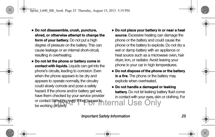 Important Safety Information 25●Do not disassemble, crush, puncture, shred, or otherwise attempt to change the form of your battery. Do not put a high degree of pressure on the battery. This can cause leakage or an internal short-circuit, resulting in overheating.●Do not let the phone or battery come in contact with liquids. Liquids can get into the phone's circuits, leading to corrosion. Even when the phone appears to be dry and appears to operate normally, the circuitry could slowly corrode and pose a safety hazard. If the phone and/or battery get wet, have them checked by your service provider or contact Samsung, even if they appear to be working properly.●Do not place your battery in or near a heat source. Excessive heating can damage the phone or the battery and could cause the phone or the battery to explode. Do not dry a wet or damp battery with an appliance or heat source such as a microwave oven, hair dryer, iron, or radiator. Avoid leaving your phone in your car in high temperatures.●Do not dispose of the phone or the battery in a fire. The phone or the battery may explode when overheated.●Do not handle a damaged or leaking battery. Do not let leaking battery fluid come in contact with your eyes, skin or clothing. For Sprint_L600_IIB_.book  Page 25  Thursday, August 15, 2013  5:19 PMDRAFT For Internal Use Only