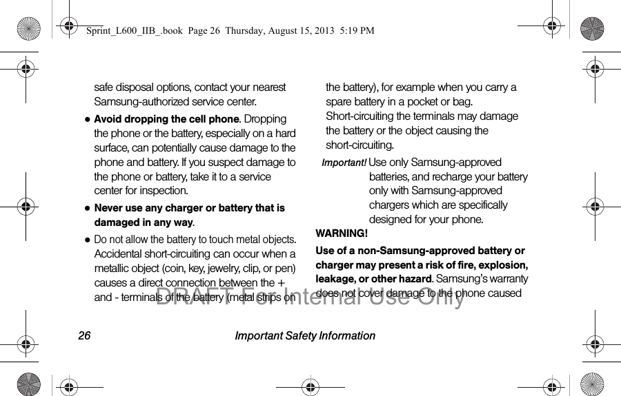 26 Important Safety Informationsafe disposal options, contact your nearest Samsung-authorized service center.●Avoid dropping the cell phone. Dropping the phone or the battery, especially on a hard surface, can potentially cause damage to the phone and battery. If you suspect damage to the phone or battery, take it to a service center for inspection.●Never use any charger or battery that is damaged in any way.●Do not allow the battery to touch metal objects. Accidental short-circuiting can occur when a metallic object (coin, key, jewelry, clip, or pen) causes a direct connection between the + and - terminals of the battery (metal strips on the battery), for example when you carry a spare battery in a pocket or bag. Short-circuiting the terminals may damage the battery or the object causing the short-circuiting.Important! Use only Samsung-approved batteries, and recharge your battery only with Samsung-approved chargers which are specifically designed for your phone.WARNING!Use of a non-Samsung-approved battery or charger may present a risk of fire, explosion, leakage, or other hazard. Samsung's warranty does not cover damage to the phone caused Sprint_L600_IIB_.book  Page 26  Thursday, August 15, 2013  5:19 PMDRAFT For Internal Use Only