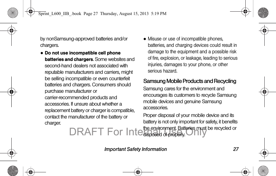 Important Safety Information 27by nonSamsung-approved batteries and/or chargers.●Do not use incompatible cell phone batteries and chargers. Some websites and second-hand dealers not associated with reputable manufacturers and carriers, might be selling incompatible or even counterfeit batteries and chargers. Consumers should purchase manufacturer or carrier-recommended products and accessories. If unsure about whether a replacement battery or charger is compatible, contact the manufacturer of the battery or charger.●Misuse or use of incompatible phones, batteries, and charging devices could result in damage to the equipment and a possible risk of fire, explosion, or leakage, leading to serious injuries, damages to your phone, or other serious hazard.Samsung Mobile Products and RecyclingSamsung cares for the environment and encourages its customers to recycle Samsung mobile devices and genuine Samsung accessories.Proper disposal of your mobile device and its battery is not only important for safety, it benefits the environment. Batteries must be recycled or disposed of properly.Sprint_L600_IIB_.book  Page 27  Thursday, August 15, 2013  5:19 PMDRAFT For Internal Use Only