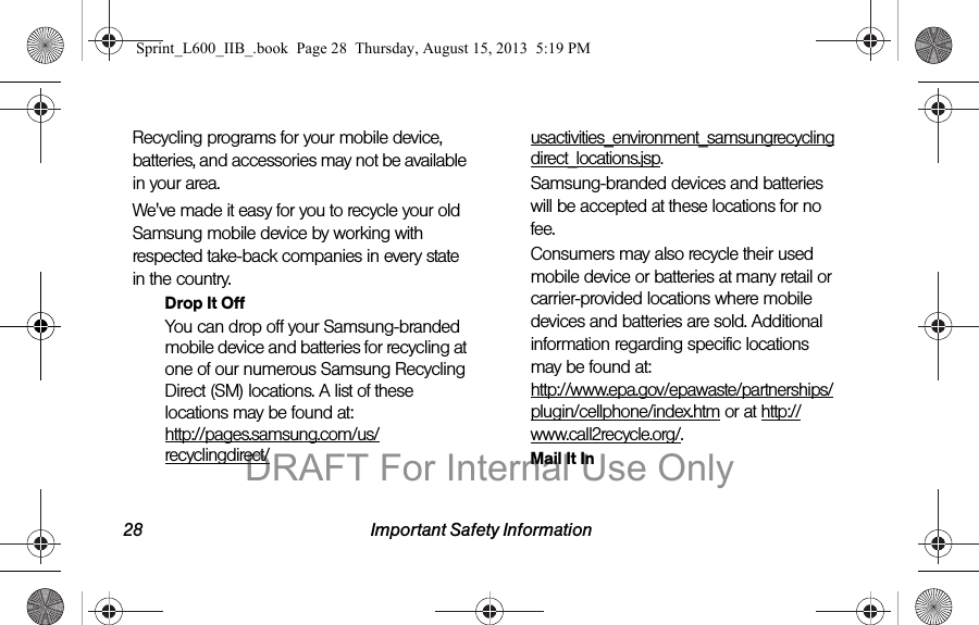 28 Important Safety InformationRecycling programs for your mobile device, batteries, and accessories may not be available in your area.We've made it easy for you to recycle your old Samsung mobile device by working with respected take-back companies in every state in the country.Drop It OffYou can drop off your Samsung-branded mobile device and batteries for recycling at one of our numerous Samsung Recycling Direct (SM) locations. A list of these locations may be found at: http://pages.samsung.com/us/recyclingdirect/usactivities_environment_samsungrecyclingdirect_locations.jsp.Samsung-branded devices and batteries will be accepted at these locations for no fee.Consumers may also recycle their used mobile device or batteries at many retail or carrier-provided locations where mobile devices and batteries are sold. Additional information regarding specific locations may be found at:  http://www.epa.gov/epawaste/partnerships/plugin/cellphone/index.htm or at http://www.call2recycle.org/.Mail It InSprint_L600_IIB_.book  Page 28  Thursday, August 15, 2013  5:19 PMDRAFT For Internal Use Only