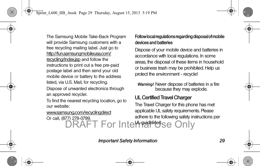 Important Safety Information 29The Samsung Mobile Take-Back Program will provide Samsung customers with a free recycling mailing label. Just go to http://fun.samsungmobileusa.com/recycling/index.jsp and follow the instructions to print out a free pre-paid postage label and then send your old mobile device or battery to the address listed, via U.S. Mail, for recycling.Dispose of unwanted electronics through an approved recycler.To find the nearest recycling location, go to our website:www.samsung.com/recyclingdirect  Or call, (877) 278-0799.Follow local regulations regarding disposal of mobile devices and batteriesDispose of your mobile device and batteries in accordance with local regulations. In some areas, the disposal of these items in household or business trash may be prohibited. Help us protect the environment - recycle!Warning! Never dispose of batteries in a fire because they may explode.UL Certified Travel ChargerThe Travel Charger for this phone has met applicable UL safety requirements. Please adhere to the following safety instructions per UL guidelines:Sprint_L600_IIB_.book  Page 29  Thursday, August 15, 2013  5:19 PMDRAFT For Internal Use Only
