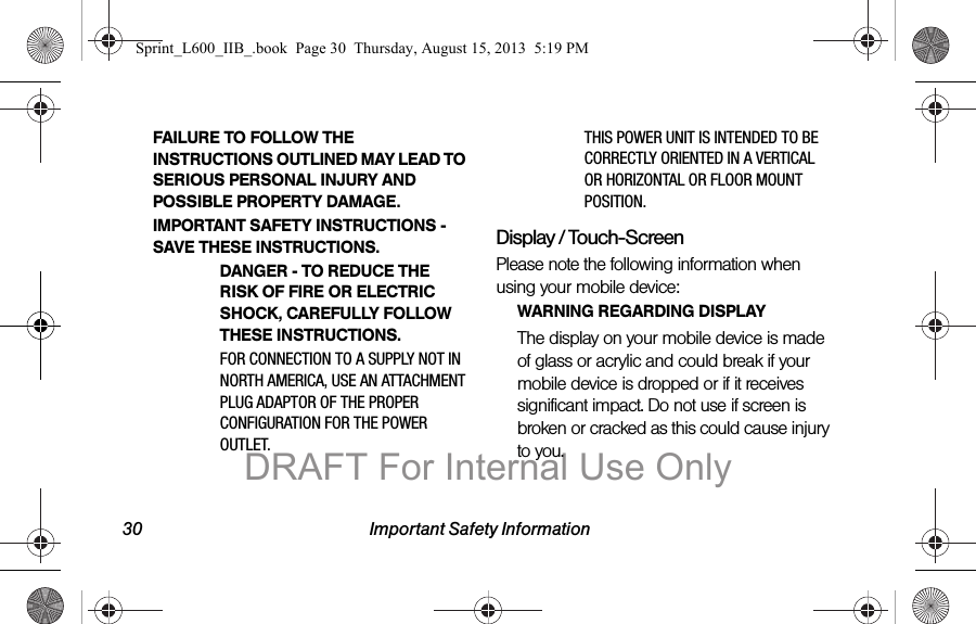 30 Important Safety InformationFAILURE TO FOLLOW THE INSTRUCTIONS OUTLINED MAY LEAD TO SERIOUS PERSONAL INJURY AND POSSIBLE PROPERTY DAMAGE.IMPORTANT SAFETY INSTRUCTIONS - SAVE THESE INSTRUCTIONS.DANGER - TO REDUCE THE RISK OF FIRE OR ELECTRIC SHOCK, CAREFULLY FOLLOW THESE INSTRUCTIONS.FOR CONNECTION TO A SUPPLY NOT IN NORTH AMERICA, USE AN ATTACHMENT PLUG ADAPTOR OF THE PROPER CONFIGURATION FOR THE POWER OUTLET.THIS POWER UNIT IS INTENDED TO BE CORRECTLY ORIENTED IN A VERTICAL OR HORIZONTAL OR FLOOR MOUNT POSITION.Display / Touch-ScreenPlease note the following information when using your mobile device:WARNING REGARDING DISPLAYThe display on your mobile device is made of glass or acrylic and could break if your mobile device is dropped or if it receives significant impact. Do not use if screen is broken or cracked as this could cause injury to you.Sprint_L600_IIB_.book  Page 30  Thursday, August 15, 2013  5:19 PMDRAFT For Internal Use Only