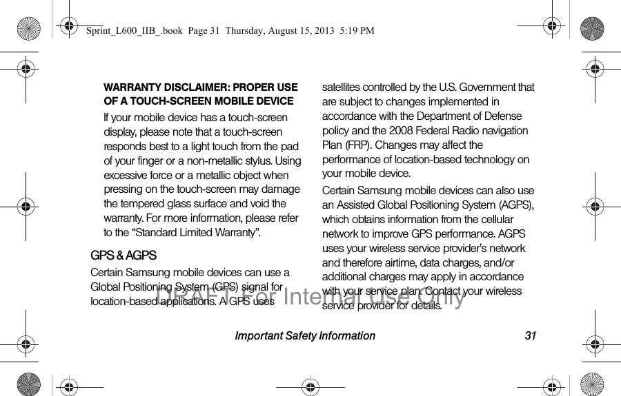 Important Safety Information 31WARRANTY DISCLAIMER: PROPER USE OF A TOUCH-SCREEN MOBILE DEVICEIf your mobile device has a touch-screen display, please note that a touch-screen responds best to a light touch from the pad of your finger or a non-metallic stylus. Using excessive force or a metallic object when pressing on the touch-screen may damage the tempered glass surface and void the warranty. For more information, please refer to the &ldquo;Standard Limited Warranty&rdquo;.GPS &amp; AGPSCertain Samsung mobile devices can use a Global Positioning System (GPS) signal for location-based applications. A GPS uses satellites controlled by the U.S. Government that are subject to changes implemented in accordance with the Department of Defense policy and the 2008 Federal Radio navigation Plan (FRP). Changes may affect the performance of location-based technology on your mobile device.Certain Samsung mobile devices can also use an Assisted Global Positioning System (AGPS), which obtains information from the cellular network to improve GPS performance. AGPS uses your wireless service provider's network and therefore airtime, data charges, and/or additional charges may apply in accordance with your service plan. Contact your wireless service provider for details.Sprint_L600_IIB_.book  Page 31  Thursday, August 15, 2013  5:19 PMDRAFT For Internal Use Only