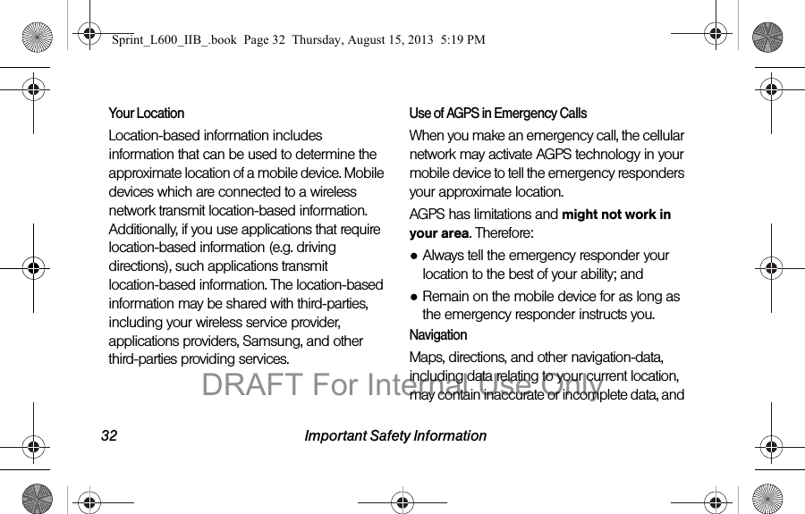 32 Important Safety InformationYour LocationLocation-based information includes information that can be used to determine the approximate location of a mobile device. Mobile devices which are connected to a wireless network transmit location-based information. Additionally, if you use applications that require location-based information (e.g. driving directions), such applications transmit location-based information. The location-based information may be shared with third-parties, including your wireless service provider, applications providers, Samsung, and other third-parties providing services.Use of AGPS in Emergency CallsWhen you make an emergency call, the cellular network may activate AGPS technology in your mobile device to tell the emergency responders your approximate location.AGPS has limitations and might not work in your area. Therefore:●Always tell the emergency responder your location to the best of your ability; and●Remain on the mobile device for as long as the emergency responder instructs you.NavigationMaps, directions, and other navigation-data, including data relating to your current location, may contain inaccurate or incomplete data, and Sprint_L600_IIB_.book  Page 32  Thursday, August 15, 2013  5:19 PMDRAFT For Internal Use Only