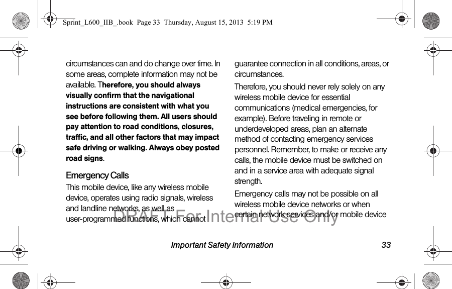 Important Safety Information 33circumstances can and do change over time. In some areas, complete information may not be available. Therefore, you should always visually confirm that the navigational instructions are consistent with what you see before following them. All users should pay attention to road conditions, closures, traffic, and all other factors that may impact safe driving or walking. Always obey posted road signs.Emergency CallsThis mobile device, like any wireless mobile device, operates using radio signals, wireless and landline networks, as well as user-programmed functions, which cannot guarantee connection in all conditions, areas, or circumstances. Therefore, you should never rely solely on any wireless mobile device for essential communications (medical emergencies, for example). Before traveling in remote or underdeveloped areas, plan an alternate method of contacting emergency services personnel. Remember, to make or receive any calls, the mobile device must be switched on and in a service area with adequate signal strength.Emergency calls may not be possible on all wireless mobile device networks or when certain network services and/or mobile device Sprint_L600_IIB_.book  Page 33  Thursday, August 15, 2013  5:19 PMDRAFT For Internal Use Only