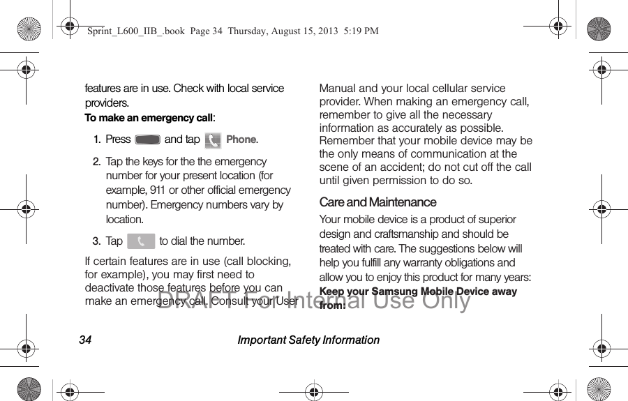 34 Important Safety Informationfeatures are in use. Check with local service providers.To make an emergency call:1. Press   and tap   Phone.2. Tap the keys for the the emergency number for your present location (for example, 911 or other official emergency number). Emergency numbers vary by location.3. Tap   to dial the number.If certain features are in use (call blocking, for example), you may first need to deactivate those features before you can make an emergency call. Consult your User Manual and your local cellular service provider. When making an emergency call, remember to give all the necessary information as accurately as possible. Remember that your mobile device may be the only means of communication at the scene of an accident; do not cut off the call until given permission to do so.Care and MaintenanceYour mobile device is a product of superior design and craftsmanship and should be treated with care. The suggestions below will help you fulfill any warranty obligations and allow you to enjoy this product for many years:Keep your Samsung Mobile Device away from:Sprint_L600_IIB_.book  Page 34  Thursday, August 15, 2013  5:19 PMDRAFT For Internal Use Only