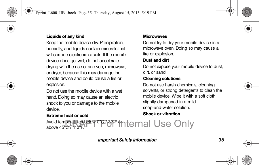 Important Safety Information 35Liquids of any kindKeep the mobile device dry. Precipitation, humidity, and liquids contain minerals that will corrode electronic circuits. If the mobile device does get wet, do not accelerate drying with the use of an oven, microwave, or dryer, because this may damage the mobile device and could cause a fire or explosion. Do not use the mobile device with a wet hand. Doing so may cause an electric shock to you or damage to the mobile device.Extreme heat or coldAvoid temperatures below 0&deg;C / 32&deg;F or above 45&deg;C / 113&deg;F.MicrowavesDo not try to dry your mobile device in a microwave oven. Doing so may cause a fire or explosion.Dust and dirtDo not expose your mobile device to dust, dirt, or sand.Cleaning solutionsDo not use harsh chemicals, cleaning solvents, or strong detergents to clean the mobile device. Wipe it with a soft cloth slightly dampened in a mild soap-and-water solution.Shock or vibrationSprint_L600_IIB_.book  Page 35  Thursday, August 15, 2013  5:19 PMDRAFT For Internal Use Only