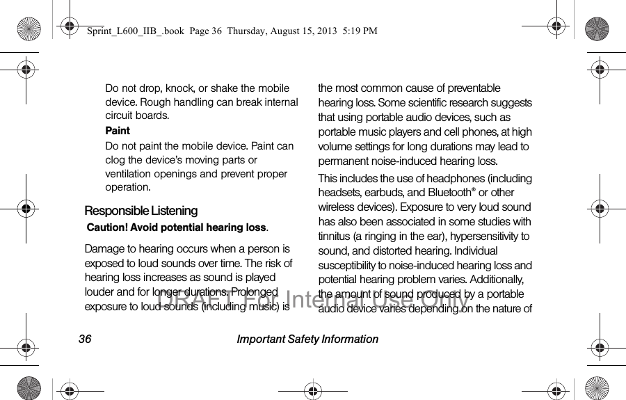 36 Important Safety InformationDo not drop, knock, or shake the mobile device. Rough handling can break internal circuit boards.PaintDo not paint the mobile device. Paint can clog the device&rsquo;s moving parts or ventilation openings and prevent proper operation.Responsible ListeningCaution! Avoid potential hearing loss.Damage to hearing occurs when a person is exposed to loud sounds over time. The risk of hearing loss increases as sound is played louder and for longer durations. Prolonged exposure to loud sounds (including music) is the most common cause of preventable hearing loss. Some scientific research suggests that using portable audio devices, such as portable music players and cell phones, at high volume settings for long durations may lead to permanent noise-induced hearing loss. This includes the use of headphones (including headsets, earbuds, and Bluetooth&reg; or other wireless devices). Exposure to very loud sound has also been associated in some studies with tinnitus (a ringing in the ear), hypersensitivity to sound, and distorted hearing. Individual susceptibility to noise-induced hearing loss and potential hearing problem varies. Additionally, the amount of sound produced by a portable audio device varies depending on the nature of Sprint_L600_IIB_.book  Page 36  Thursday, August 15, 2013  5:19 PMDRAFT For Internal Use Only