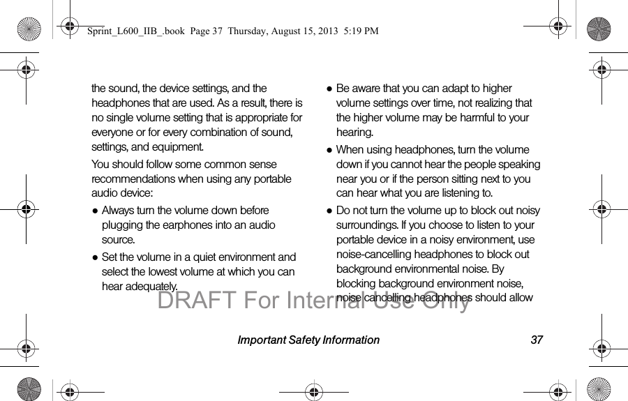 Important Safety Information 37the sound, the device settings, and the headphones that are used. As a result, there is no single volume setting that is appropriate for everyone or for every combination of sound, settings, and equipment.You should follow some common sense recommendations when using any portable audio device:●Always turn the volume down before plugging the earphones into an audio source.●Set the volume in a quiet environment and select the lowest volume at which you can hear adequately.●Be aware that you can adapt to higher volume settings over time, not realizing that the higher volume may be harmful to your hearing.●When using headphones, turn the volume down if you cannot hear the people speaking near you or if the person sitting next to you can hear what you are listening to.●Do not turn the volume up to block out noisy surroundings. If you choose to listen to your portable device in a noisy environment, use noise-cancelling headphones to block out background environmental noise. By blocking background environment noise, noise cancelling headphones should allow Sprint_L600_IIB_.book  Page 37  Thursday, August 15, 2013  5:19 PMDRAFT For Internal Use Only