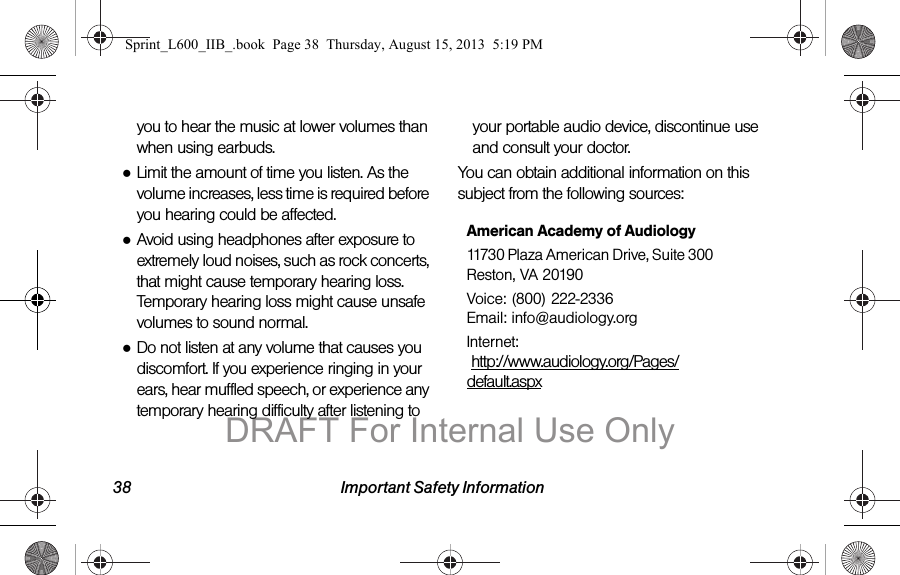 38 Important Safety Informationyou to hear the music at lower volumes than when using earbuds.●Limit the amount of time you listen. As the volume increases, less time is required before you hearing could be affected.●Avoid using headphones after exposure to extremely loud noises, such as rock concerts, that might cause temporary hearing loss. Temporary hearing loss might cause unsafe volumes to sound normal.●Do not listen at any volume that causes you discomfort. If you experience ringing in your ears, hear muffled speech, or experience any temporary hearing difficulty after listening to your portable audio device, discontinue use and consult your doctor.You can obtain additional information on this subject from the following sources:American Academy of Audiology11730 Plaza American Drive, Suite 300 Reston, VA 20190Voice: (800) 222-2336 Email: info@audiology.orgInternet:  http://www.audiology.org/Pages/default.aspxSprint_L600_IIB_.book  Page 38  Thursday, August 15, 2013  5:19 PMDRAFT For Internal Use Only