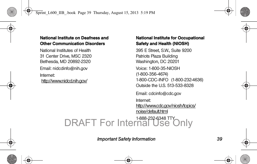 Important Safety Information 39National Institute on Deafness and Other Communication DisordersNational Institutes of Health 31 Center Drive, MSC 2320 Bethesda, MD 20892-2320Email: nidcdinfo@nih.govInternet:   http://www.nidcd.nih.gov/National Institute for Occupational Safety and Health (NIOSH)395 E Street, S.W., Suite 9200 Patriots Plaza Building Washington, DC 20201Voice: 1-800-35-NIOSH (1-800-356-4674) 1-800-CDC-INFO (1-800-232-4636) Outside the U.S. 513-533-8328Email: cdcinfo@cdc.govInternet: http://www.cdc.gov/niosh/topics/noise/default.html1-888-232-6348 TTYSprint_L600_IIB_.book  Page 39  Thursday, August 15, 2013  5:19 PMDRAFT For Internal Use Only