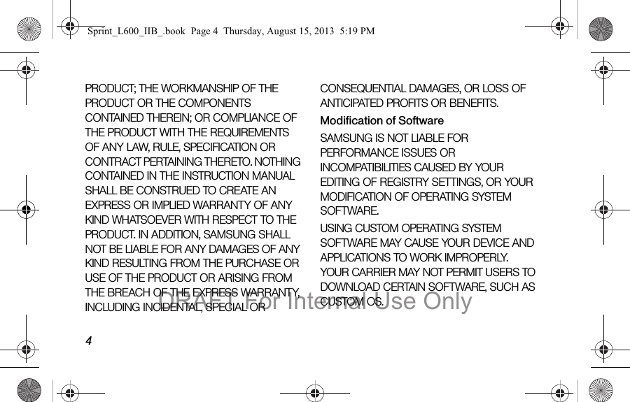 4PRODUCT; THE WORKMANSHIP OF THE PRODUCT OR THE COMPONENTS CONTAINED THEREIN; OR COMPLIANCE OF THE PRODUCT WITH THE REQUIREMENTS OF ANY LAW, RULE, SPECIFICATION OR CONTRACT PERTAINING THERETO. NOTHING CONTAINED IN THE INSTRUCTION MANUAL SHALL BE CONSTRUED TO CREATE AN EXPRESS OR IMPLIED WARRANTY OF ANY KIND WHATSOEVER WITH RESPECT TO THE PRODUCT. IN ADDITION, SAMSUNG SHALL NOT BE LIABLE FOR ANY DAMAGES OF ANY KIND RESULTING FROM THE PURCHASE OR USE OF THE PRODUCT OR ARISING FROM THE BREACH OF THE EXPRESS WARRANTY, INCLUDING INCIDENTAL, SPECIAL OR CONSEQUENTIAL DAMAGES, OR LOSS OF ANTICIPATED PROFITS OR BENEFITS.Modification of SoftwareSAMSUNG IS NOT LIABLE FOR PERFORMANCE ISSUES OR INCOMPATIBILITIES CAUSED BY YOUR EDITING OF REGISTRY SETTINGS, OR YOUR MODIFICATION OF OPERATING SYSTEM SOFTWARE. USING CUSTOM OPERATING SYSTEM SOFTWARE MAY CAUSE YOUR DEVICE AND APPLICATIONS TO WORK IMPROPERLY. YOUR CARRIER MAY NOT PERMIT USERS TO DOWNLOAD CERTAIN SOFTWARE, SUCH AS CUSTOM OS.Sprint_L600_IIB_.book  Page 4  Thursday, August 15, 2013  5:19 PMDRAFT For Internal Use Only