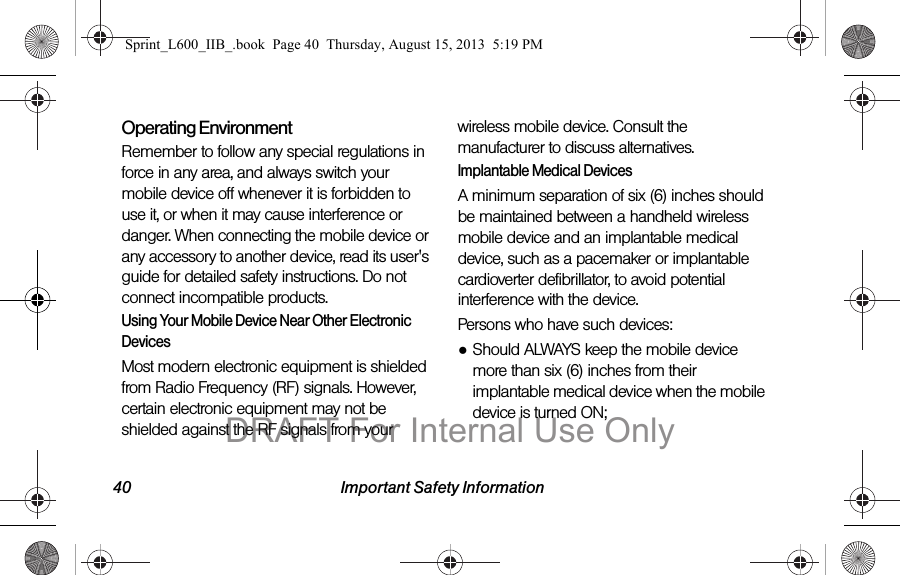 40 Important Safety InformationOperating EnvironmentRemember to follow any special regulations in force in any area, and always switch your mobile device off whenever it is forbidden to use it, or when it may cause interference or danger. When connecting the mobile device or any accessory to another device, read its user's guide for detailed safety instructions. Do not connect incompatible products.Using Your Mobile Device Near Other Electronic DevicesMost modern electronic equipment is shielded from Radio Frequency (RF) signals. However, certain electronic equipment may not be shielded against the RF signals from your wireless mobile device. Consult the manufacturer to discuss alternatives.Implantable Medical DevicesA minimum separation of six (6) inches should be maintained between a handheld wireless mobile device and an implantable medical device, such as a pacemaker or implantable cardioverter defibrillator, to avoid potential interference with the device.Persons who have such devices:●Should ALWAYS keep the mobile device more than six (6) inches from their implantable medical device when the mobile device is turned ON;Sprint_L600_IIB_.book  Page 40  Thursday, August 15, 2013  5:19 PMDRAFT For Internal Use Only