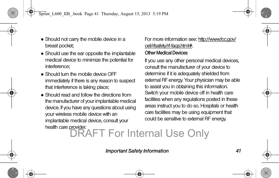 Important Safety Information 41●Should not carry the mobile device in a breast pocket;●Should use the ear opposite the implantable medical device to minimize the potential for interference;●Should turn the mobile device OFF immediately if there is any reason to suspect that interference is taking place;●Should read and follow the directions from the manufacturer of your implantable medical device. If you have any questions about using your wireless mobile device with an implantable medical device, consult your health care provider.For more information see: http://www.fcc.gov/oet/rfsafety/rf-faqs.html#.Other Medical DevicesIf you use any other personal medical devices, consult the manufacturer of your device to determine if it is adequately shielded from external RF energy. Your physician may be able to assist you in obtaining this information. Switch your mobile device off in health care facilities when any regulations posted in these areas instruct you to do so. Hospitals or health care facilities may be using equipment that could be sensitive to external RF energy.Sprint_L600_IIB_.book  Page 41  Thursday, August 15, 2013  5:19 PMDRAFT For Internal Use Only
